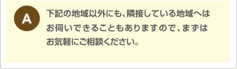 下記の地域以外にも、隣接している地域へはお伺いできることもあります